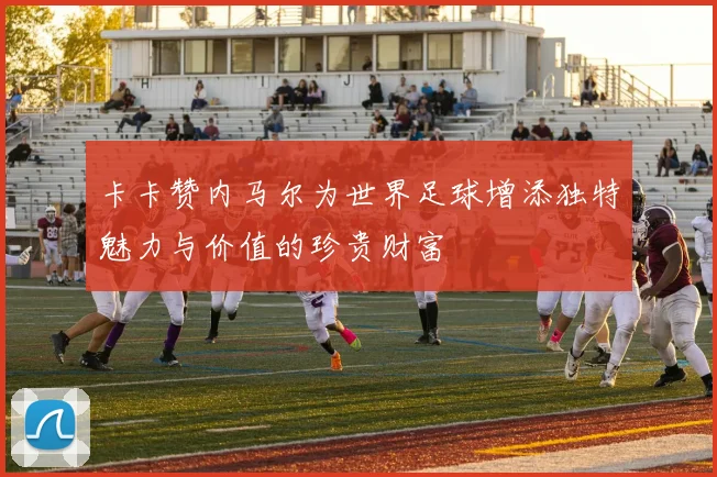 卡卡赞内马尔为世界足球增添独特魅力与价值的珍贵财富