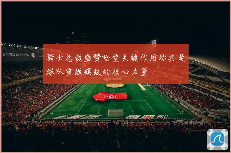 骑士总裁盛赞哈登关键作用称其是球队重振旗鼓的核心力量