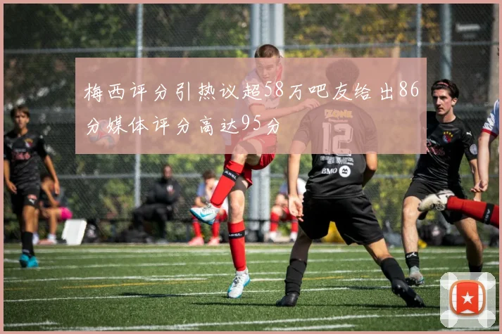 梅西评分引热议超58万吧友给出86分媒体评分高达95分