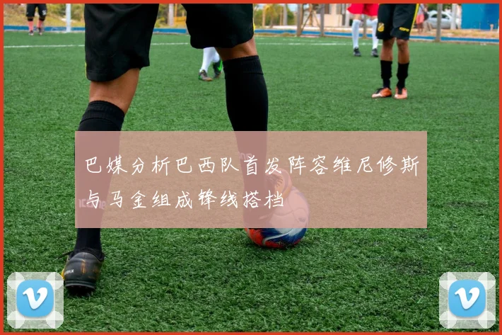 巴媒分析巴西队首发阵容维尼修斯与马金组成锋线搭档