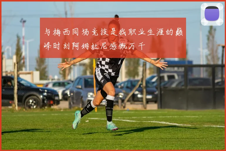 与梅西同场竞技是我职业生涯的巅峰时刻阿姆杜尼感慨万千