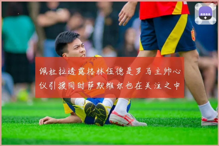 佩杜拉透露格林伍德是罗马主帅心仪引援同时萨默维尔也在关注之中