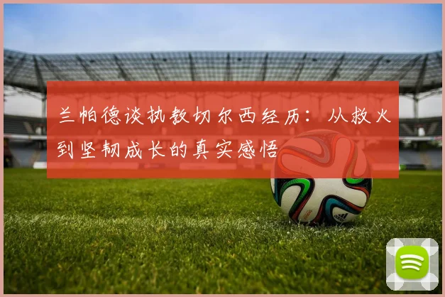兰帕德谈执教切尔西经历：从救火到坚韧成长的真实感悟