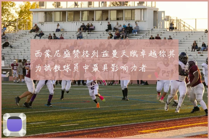 西蒙尼盛赞格列兹曼天赋卓越称其为执教球员中最具影响力者