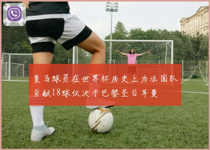 皇马球员在世界杯历史上为法国队贡献18球仅次于巴黎圣日耳曼