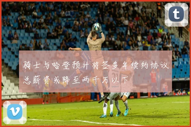 骑士与哈登预计将签多年续约协议总薪资或降至两千万以下