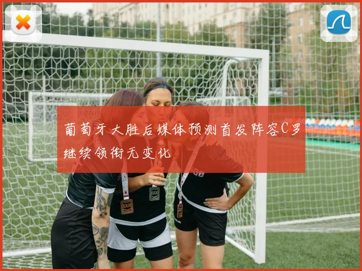 葡萄牙大胜后媒体预测首发阵容C罗继续领衔无变化
