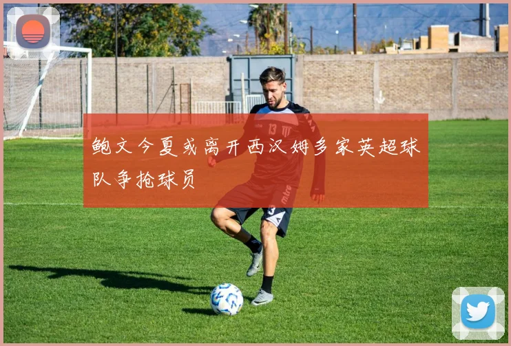 鲍文今夏或离开西汉姆多家英超球队争抢球员