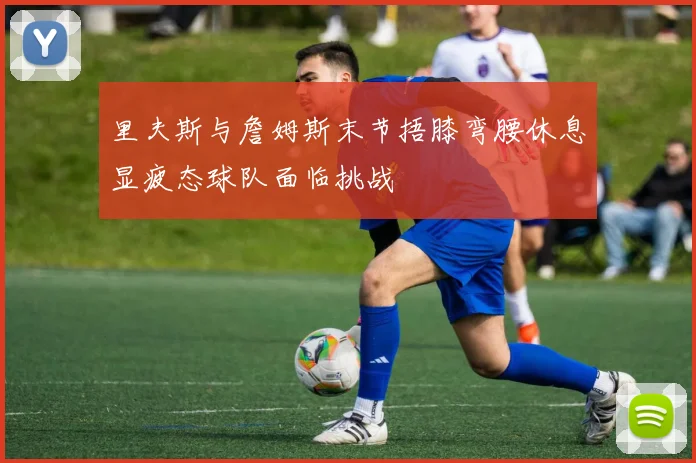 里夫斯与詹姆斯末节捂膝弯腰休息显疲态球队面临挑战