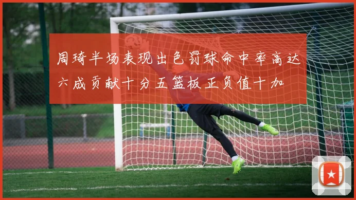 周琦半场表现出色罚球命中率高达六成贡献十分五篮板正负值十加