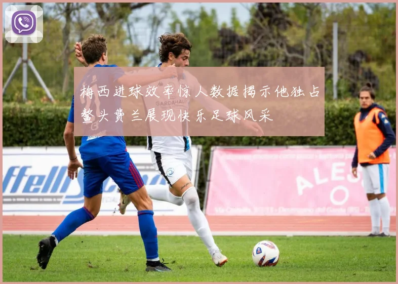 梅西进球效率惊人数据揭示他独占鳌头费兰展现快乐足球风采