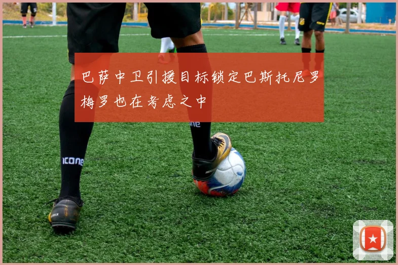 巴萨中卫引援目标锁定巴斯托尼罗梅罗也在考虑之中