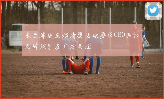 米兰球迷发起请愿活动要求CEO弗拉尼辞职引发广泛关注