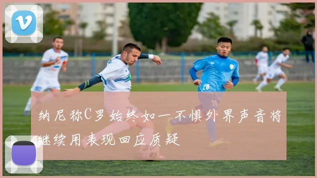 纳尼称C罗始终如一不惧外界声音将继续用表现回应质疑