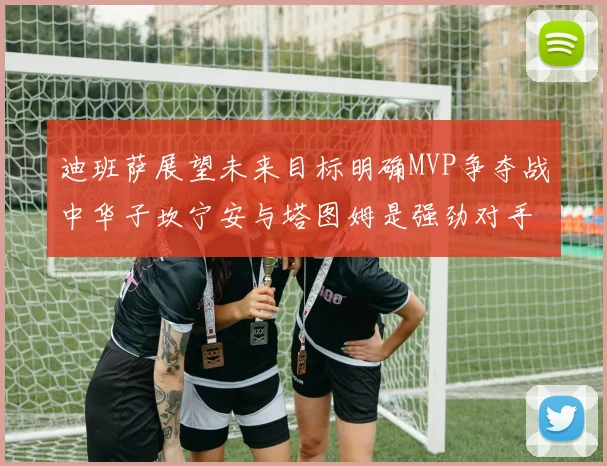 迪班萨展望未来目标明确MVP争夺战中华子坎宁安与塔图姆是强劲对手