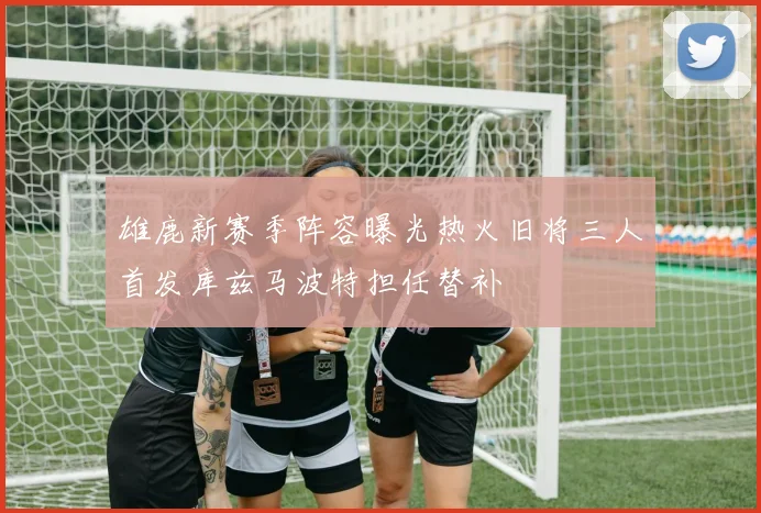 雄鹿新赛季阵容曝光热火旧将三人首发库兹马波特担任替补