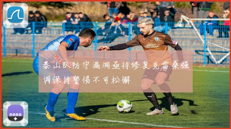 泰山队防守漏洞亟待修复克雷桑强调保持警惕不可松懈