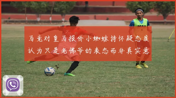 马竞对皇马报价小蜘蛛持怀疑态度认为只是老佛爷的表态而非真实意图