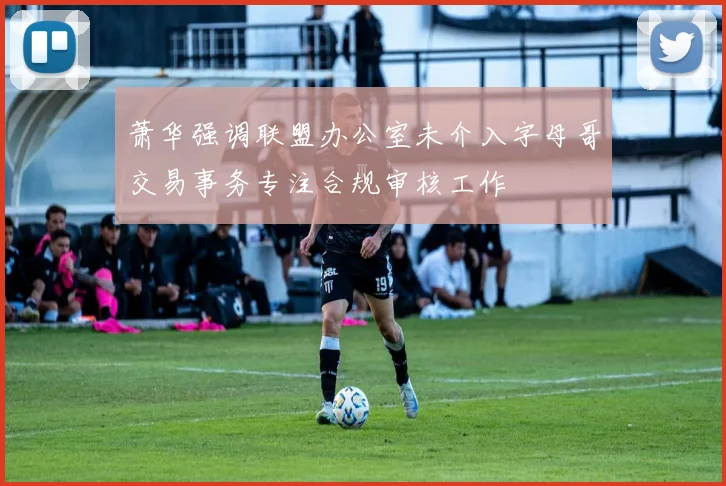 萧华强调联盟办公室未介入字母哥交易事务专注合规审核工作