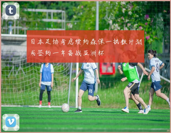 日本足协考虑续约森保一执教计划或签约一年备战亚洲杯