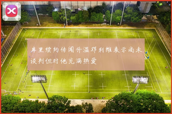 库里续约传闻升温邓利维表示尚未谈判但对他充满热爱