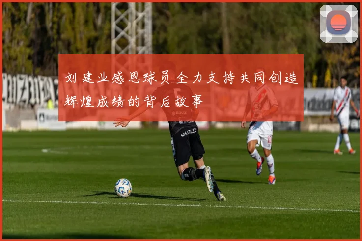 刘建业感恩球员全力支持共同创造辉煌成绩的背后故事