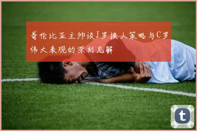 哥伦比亚主帅谈J罗换人策略与C罗伟大表现的深刻见解