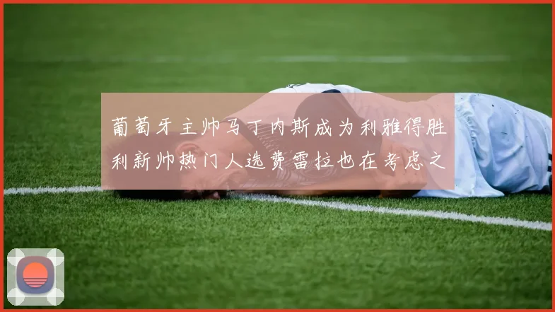 葡萄牙主帅马丁内斯成为利雅得胜利新帅热门人选费雷拉也在考虑之中